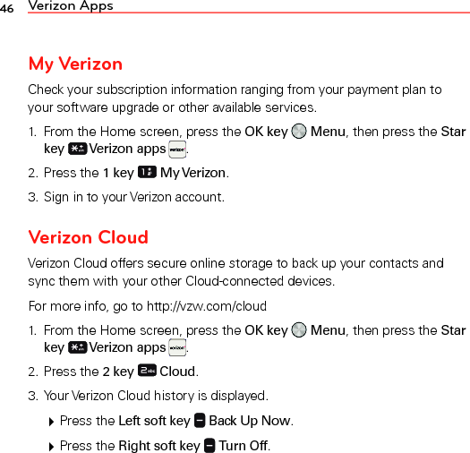 46 Verizon AppsMy VerizonCheck your subscription information ranging from your payment plan to your software upgrade or other available services.1.  From the Home screen, press the OK key   Menu, then press the Star key  Verizon apps  .2. Press the 1 key  My Verizon.3. Sign in to your Verizon account.Verizon CloudVerizon Cloud offers secure online storage to back up your contacts and sync them with your other Cloud-connected devices.For more info, go to http://vzw.com/cloud1.  From the Home screen, press the OK key   Menu, then press the Star key  Verizon apps  .2. Press the 2 key  Cloud.3. Your Verizon Cloud history is displayed. Press the Left soft key   Back Up Now. Press the Right soft key   Turn Off.