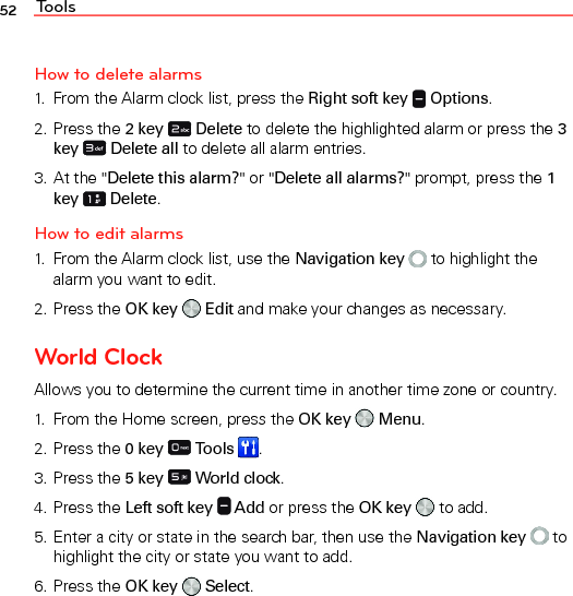 Tools52How to delete alarms1.  From the Alarm clock list, press the Right soft key   Options.2. Press the 2 key  Delete to delete the highlighted alarm or press the 3 key   Delete all to delete all alarm entries.3. At the &quot;Delete this alarm?&quot; or &quot;Delete all alarms?&quot; prompt, press the 1 key   Delete.How to edit alarms1.  From the Alarm clock list, use the Navigation key   to highlight the alarm you want to edit.2. Press the OK key   Edit and make your changes as necessary.World ClockAllows you to determine the current time in another time zone or country.1.  From the Home screen, press the OK key   Menu.2. Press the 0 key  Tools  .3. Press the 5 key  World clock.4. Press the Left soft key   Add or press the OK key   to add.5. Enter a city or state in the search bar, then use the Navigation key  to highlight the city or state you want to add.6. Press the OK key   Select.