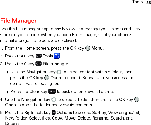 Tools 55File ManagerUse the File manager app to easily view and manage your folders and files stored in your phone. When you open File manager, all of your phone’s internal storage file folders are displayed.1.  From the Home screen, press the OK key   Menu.2. Press the 0 key  Tools  .3. Press the 0 key   File manager. Use the Navigation key   to select content within a folder, then press the OK key   Open to open it. Repeat until you access the content you’re looking for. Press the Clear key   to back out one level at a time.4. Use the Navigation key   to select a folder, then press the OK key   Open to open the folder and view its contents.5. Press the Right soft key   Options to access Sort by, View as grid/list, New folder, Select files, Copy, Move, Delete, Rename, Search, and Details.