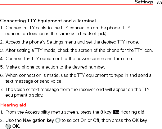 Settings 63Connecting TTY Equipment and a Terminal1.  Connect a TTY cable to the TTY connection on the phone (TTY connection location is the same as a headset jack).2. Access the phone&apos;s Settings menu and set the desired TTY mode.3. After setting a TTY mode, check the screen of the phone for the TTY icon.4. Connect the TTY equipment to the power source and turn it on.5. Make a phone connection to the desired number.6. When connection is made, use the TTY equipment to type in and send a text message or send voice.7.  The voice or text message from the receiver end will appear on the TTY equipment display.Hearing aid1.  From the Accessibility menu screen, press the 8 key   Hearing aid.2. Use the Navigation key  to select On or Off, then press the OK key  OK.