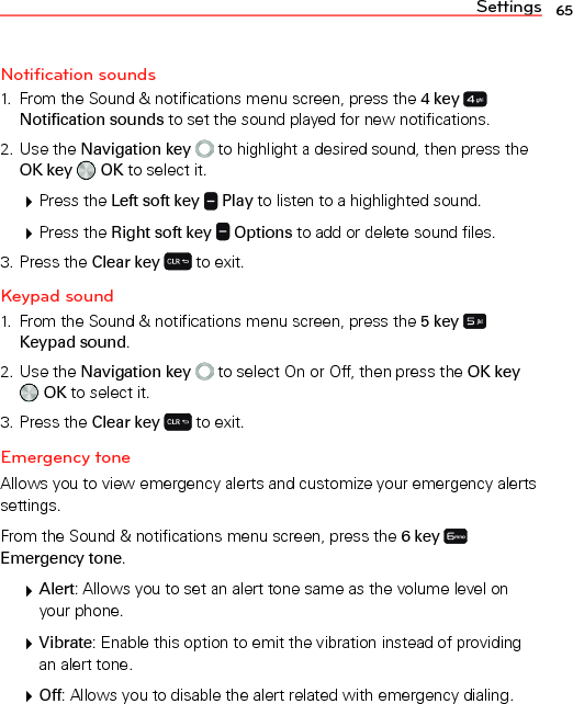 Settings 65Notification sounds1.  From the Sound &amp; notifications menu screen, press the 4 key Notification sounds to set the sound played for new notifications.2. Use the Navigation key  to highlight a desired sound, then press the OK key   OK to select it. Press the Left soft key   Play to listen to a highlighted sound. Press the Right soft key   Options to add or delete sound files.3. Press the Clear key  to exit.Keypad sound1.  From the Sound &amp; notifications menu screen, press the 5 key   Keypad sound.2. Use the Navigation key  to select On or Off, then press the OK key  OK to select it.3. Press the Clear key  to exit.Emergency toneAllows you to view emergency alerts and customize your emergency alerts settings.From the Sound &amp; notifications menu screen, press the 6 key Emergency tone. Alert: Allows you to set an alert tone same as the volume level on your phone. Vibrate: Enable this option to emit the vibration instead of providing an alert tone. Off: Allows you to disable the alert related with emergency dialing.