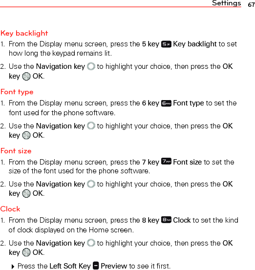 Settings 67Key backlight1.  From the Display menu screen, press the 5 key   Key backlight to set how long the keypad remains lit.2. Use the Navigation key  to highlight your choice, then press the OK key   OK.Font type1.  From the Display menu screen, press the 6 key   Font type to set the font used for the phone software.2. Use the Navigation key  to highlight your choice, then press the OK key   OK.Font size1.  From the Display menu screen, press the 7 key   Font size to set the size of the font used for the phone software.2. Use the Navigation key  to highlight your choice, then press the OK key   OK.Clock1.  From the Display menu screen, press the 8 key   Clock to set the kind of clock displayed on the Home screen.2. Use the Navigation key  to highlight your choice, then press the OK key   OK. Press the Left Soft Key   Preview to see it first.