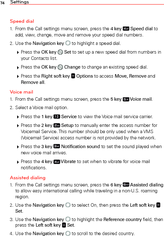 Settings74Speed dial1.  From the Call settings menu screen, press the 4 key   Speed dial to add, view, change, move and remove your speed dial numbers.2. Use the Navigation key  to highlight a speed dial. Press the OK key   Set to set up a new speed dial from numbers in your Contacts list. Press the OK key   Change to change an existing speed dial. Press the Right soft key   Options to access Move, Remove and Remove all.Voice mail1.  From the Call settings menu screen, press the 5 key   Voice mail.2. Select a Voice mail option. Press the 1 key   Service to view the Voice mail service carrier. Press the 2 key   Setup to manually enter the access number for Voicemail Service. This number should be only used when a VMS (Voicemail Service) access number is not provided by the network. Press the 3 key   Notification sound to set the sound played when new voice mail arrives. Press the 4 key   Vibrate to set when to vibrate for voice mail notifications.Assisted dialing1.  From the Call settings menu screen, press the 6 key   Assisted dialing to allow easy international calling while traveling in a non-U.S. roaming region.2. Use the Navigation key  to select On, then press the Left soft key   Set.3. Use the Navigation key  to highlight the Reference country field, then press the Left soft key   Set.4. Use the Navigation key  to scroll to the desired country.