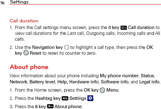 Settings76Call duration1.  From the Call settings menu screen, press the 0 key   Call duration to view call durations for the Last call, Outgoing calls, Incoming calls and All calls.2. Use the Navigation key  to highlight a call type, then press the OK key   Reset to reset its counter to zero.About phoneView information about your phone including My phone number, Status, Network, Battery level, Help, Hardware info, Software info, and Legal info.1.  From the Home screen, press the OK key   Menu.2. Press the Hashtag key  Settings  .3. Press the 8 key   About phone.
