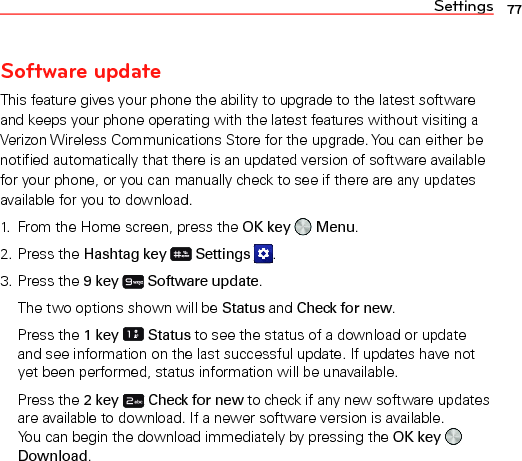 Settings 77Software updateThis feature gives your phone the ability to upgrade to the latest software and keeps your phone operating with the latest features without visiting a Verizon Wireless Communications Store for the upgrade. You can either be notified automatically that there is an updated version of software available for your phone, or you can manually check to see if there are any updates available for you to download.1.  From the Home screen, press the OK key   Menu.2. Press the Hashtag key  Settings  .3. Press the 9 key  Software update.The two options shown will be Status and Check for new.Press the 1 key  Status to see the status of a download or update and see information on the last successful update. If updates have not yet been performed, status information will be unavailable.Press the 2 key  Check for new to check if any new software updates are available to download. If a newer software version is available.  You can begin the download immediately by pressing the OK key   Download.