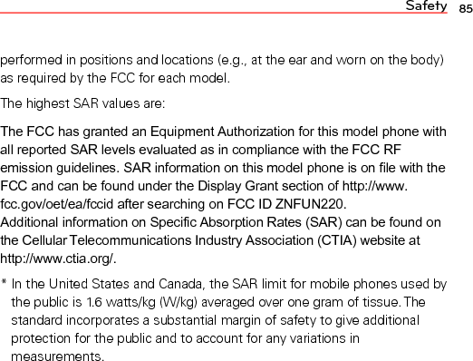 Safety 85performed in positions and locations (e.g., at the ear and worn on the body) as required by the FCC for each model.The highest SAR values are:The FCC has granted an Equipment Authorization for this model phone with all reported SAR levels evaluated as in compliance with the FCC RF emission guidelines. SAR information on this model phone is on file with the FCC and can be found under the Display Grant section of http://www. fcc.gov/oet/ea/fccid after searching on FCC ID ZNFUN220.  Additional information on Specific Absorption Rates (SAR) can be found on the Cellular Telecommunications Industry Association (CTIA) website at http://www.ctia.org/.*  In the United States and Canada, the SAR limit for mobile phones used bythe public is 1.6 watts/kg (W/kg) averaged over one gram of tissue. The standard incorporates a substantial margin of safety to give additional protection for the public and to account for any variations in measurements.