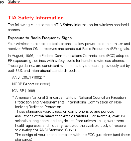 Safety90TIA Safety InformationThe following is the complete TIA Safety Information for wireless handheld phones.Exposure to Radio Frequency SignalYour wireless handheld portable phone is a low power radio transmitter and receiver. When ON, it receives and sends out Radio Frequency (RF) signals.In August, 1996, the Federal Communications Commissions (FCC) adopted RF exposure guidelines with safety levels for handheld wireless phones. Those guidelines are consistent with the safety standards previously set by both U.S. and international standards bodies:ANSI C95.1 (1992) *NCRP Report 86 (1986)ICNIRP (1996)*  American National Standards Institute; National Council on Radiation Protection and Measurements; International Commission on Non-Ionizing Radiation Protection.Those standards were based on comprehensive and periodic evaluations of the relevant scientific literature. For example, over 120 scientists, engineers, and physicians from universities, government health agencies, and industry reviewed the available body of research to develop the ANSI Standard (C95.1). The design of your phone complies with the FCC guidelines (and thosestandards)
