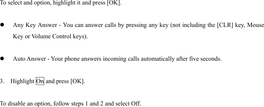 To select and option, highlight it and press [OK].   Any Key Answer - You can answer calls by pressing any key (not including the [CLR] key, Mouse Key or Volume Control keys).   Auto Answer - Your phone answers incoming calls automatically after five seconds.  3. Highlight On and press [OK].  To disable an option, follow steps 1 and 2 and select Off.                           