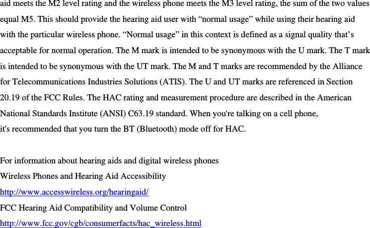  aid meets the M2 level rating and the wireless phone meets the M3 level rating, the sum of the two values equal M5. This should provide the hearing aid user with “normal usage” while using their hearing aid with the particular wireless phone. “Normal usage” in this context is defined as a signal quality that’s acceptable for normal operation. The M mark is intended to be synonymous with the U mark. The T mark is intended to be synonymous with the UT mark. The M and T marks are recommended by the Alliance for Telecommunications Industries Solutions (ATIS). The U and UT marks are referenced in Section 20.19 of the FCC Rules. The HAC rating and measurement procedure are described in the American National Standards Institute (ANSI) C63.19 standard. When you&apos;re talking on a cell phone, it&apos;s recommended that you turn the BT (Bluetooth) mode off for HAC.  For information about hearing aids and digital wireless phones   Wireless Phones and Hearing Aid Accessibility http://www.accesswireless.org/hearingaid/ FCC Hearing Aid Compatibility and Volume Control http://www.fcc.gov/cgb/consumerfacts/hac_wireless.html 