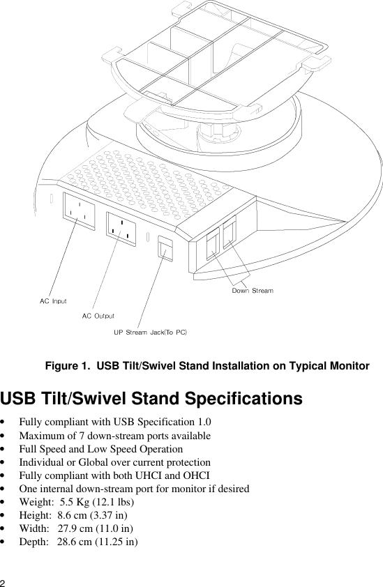 2Figure 1.  USB Tilt/Swivel Stand Installation on Typical MonitorUSB Tilt/Swivel Stand Specifications• Fully compliant with USB Specification 1.0• Maximum of 7 down-stream ports available• Full Speed and Low Speed Operation• Individual or Global over current protection• Fully compliant with both UHCI and OHCI• One internal down-stream port for monitor if desired• Weight:  5.5 Kg (12.1 lbs)• Height:  8.6 cm (3.37 in)• Width:   27.9 cm (11.0 in)• Depth:   28.6 cm (11.25 in)