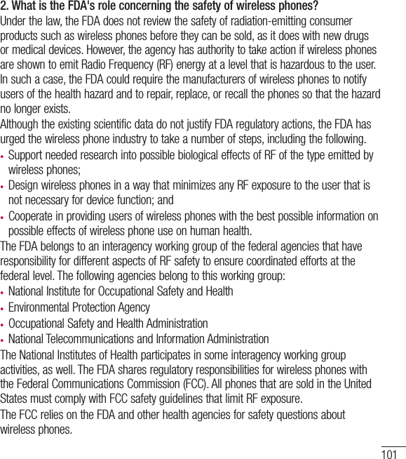 1012. What is the FDA&apos;s role concerning the safety of wireless phones?Under the law, the FDA does not review the safety of radiation-emitting consumer products such as wireless phones before they can be sold, as it does with new drugs or medical devices. However, the agency has authority to take action if wireless phones are shown to emit Radio Frequency (RF) energy at a level that is hazardous to the user. In such a case, the FDA could require the manufacturers of wireless phones to notify users of the health hazard and to repair, replace, or recall the phones so that the hazard no longer exists. Although the existing scientific data do not justify FDA regulatory actions, the FDA has urged the wireless phone industry to take a number of steps, including the following.t Support needed research into possible biological effects of RF of the type emitted by wireless phones;t Design wireless phones in a way that minimizes any RF exposure to the user that is not necessary for device function; andt Cooperate in providing users of wireless phones with the best possible information on possible effects of wireless phone use on human health.The FDA belongs to an interagency working group of the federal agencies that have responsibility for different aspects of RF safety to ensure coordinated efforts at the federal level. The following agencies belong to this working group:t National Institute for Occupational Safety and Healtht Environmental Protection Agencyt Occupational Safety and Health Administrationt National Telecommunications and Information AdministrationThe National Institutes of Health participates in some interagency working group activities, as well. The FDA shares regulatory responsibilities for wireless phones with the Federal Communications Commission (FCC). All phones that are sold in the United States must comply with FCC safety guidelines that limit RF exposure.The FCC relies on the FDA and other health agencies for safety questions about wireless phones.