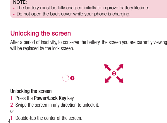14NOTE:  t The battery must be fully charged initially to improve battery lifetime.t Do not open the back cover while your phone is charging.Unlocking the screenAfter a period of inactivity, to conserve the battery, the screen you are currently viewing will be replaced by the lock screen.Unlocking the screen 1  Press the Power/Lock Key key.2  Swipe the screen in any direction to unlock it.or1  Double-tap the center of the screen.Getting to know your phone