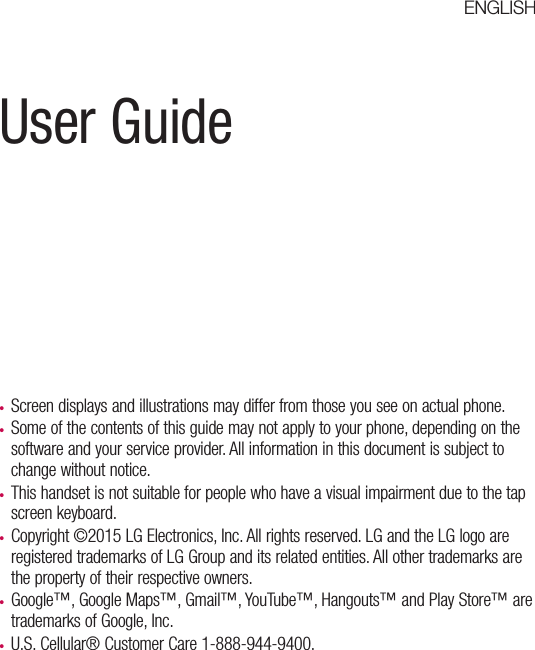 User Guidet Screen displays and illustrations may differ from those you see on actual phone.t Some of the contents of this guide may not apply to your phone, depending on the software and your service provider. All information in this document is subject to change without notice.t This handset is not suitable for people who have a visual impairment due to the tap screen keyboard.t Copyright ©2015 LG Electronics, Inc. All rights reserved. LG and the LG logo are registered trademarks of LG Group and its related entities. All other trademarks are the property of their respective owners.t Google™, Google Maps™, Gmail™, YouTube™, Hangouts™ and Play Store™ are trademarks of Google, Inc.t U.S. Cellular® Customer Care 1-888-944-9400.ENGLISH