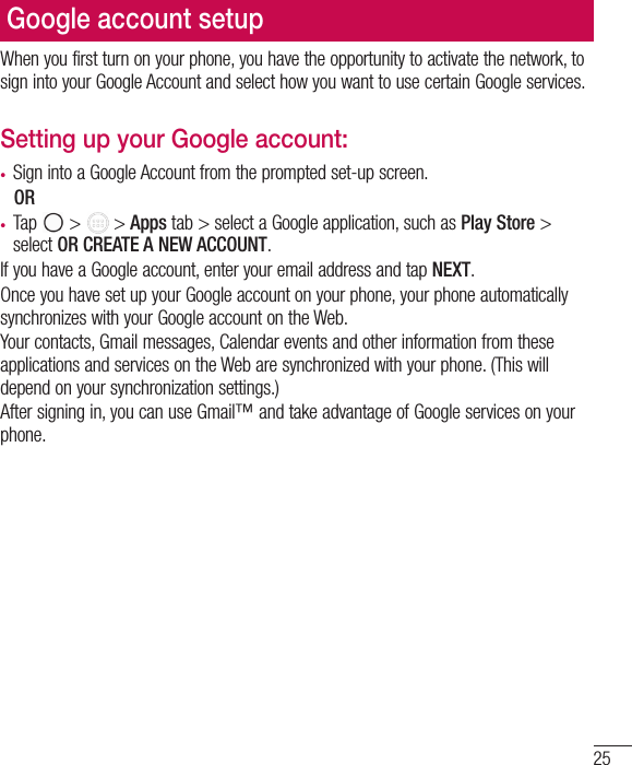 25Google account setupWhen you first turn on your phone, you have the opportunity to activate the network, to sign into your Google Account and select how you want to use certain Google services. Setting up your Google account: t Sign into a Google Account from the prompted set-up screen. OR t Tap   &gt;   &gt; Apps tab &gt; select a Google application, such as Play Store &gt; select OR CREATE A NEW ACCOUNT. If you have a Google account, enter your email address and tap NEXT.Once you have set up your Google account on your phone, your phone automatically synchronizes with your Google account on the Web.Your contacts, Gmail messages, Calendar events and other information from these applications and services on the Web are synchronized with your phone. (This will depend on your synchronization settings.)After signing in, you can use Gmail™ and take advantage of Google services on your phone.