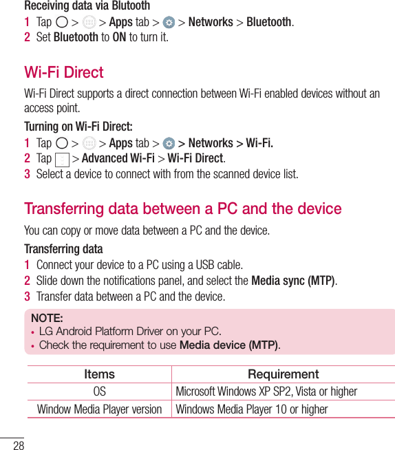 28Receiving data via Blutooth1  Tap   &gt;   &gt; Apps tab &gt;   &gt; Networks &gt; Bluetooth.2  Set Bluetooth to ON to turn it.Wi-Fi DirectWi-Fi Direct supports a direct connection between Wi-Fi enabled devices without an access point.Turning on Wi-Fi Direct:1  Tap   &gt;   &gt; Apps tab &gt;   &gt; Networks &gt; Wi-Fi.2  Tap   &gt; Advanced Wi-Fi &gt; Wi-Fi Direct.3  Select a device to connect with from the scanned device list.Transferring data between a PC and the deviceYou can copy or move data between a PC and the device. Transferring data1  Connect your device to a PC using a USB cable.2  Slide down the notiﬁcations panel, and select the Media sync (MTP).3  Transfer data between a PC and the device.NOTE: t LG Android Platform Driver on your PC.t Check the requirement to use Media device (MTP).Items RequirementOS Microsoft Windows XP SP2, Vista or higherWindow Media Player version Windows Media Player 10 or higherConnecting to Networks and Devices