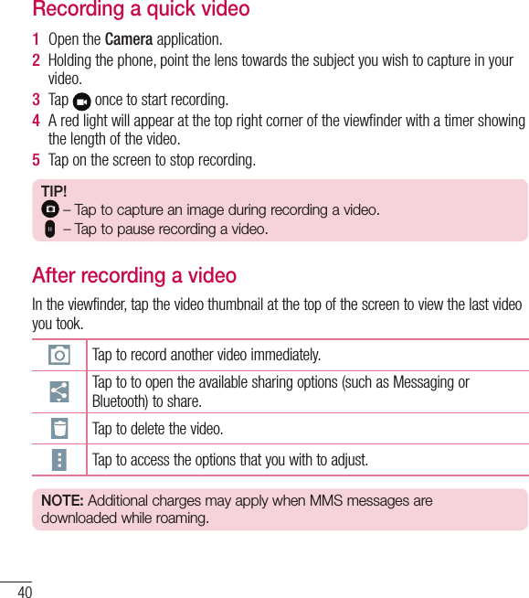 40Recording a quick video1  Open the Camera application. 2  Holding the phone, point the lens towards the subject you wish to capture in your video.3  Tap   once to start recording.4  A red light will appear at the top right corner of the viewﬁnder with a timer showing the length of the video.5  Tap on the screen to stop recording.TIP! – Tap to capture an image during recording a video.   – Tap to pause recording a video.After recording a videoIn the viewfinder, tap the video thumbnail at the top of the screen to view the last video you took.Tap to record another video immediately.Tap to to open the available sharing options (such as Messaging or Bluetooth) to share.Tap to delete the video.Tap to access the options that you with to adjust. NOTE: Additional charges may apply when MMS messages are downloaded while roaming.Camera and Video