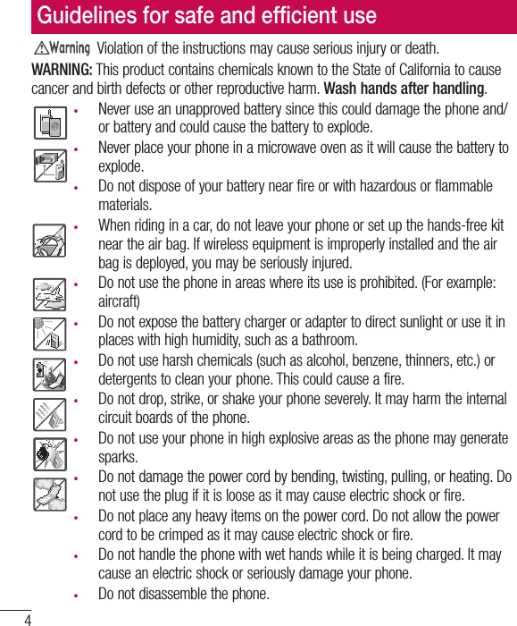 4Violation of the instructions may cause serious injury or death.WARNING: This product contains chemicals known to the State of California to cause cancer and birth defects or other reproductive harm. Wash hands after handling.t  Never use an unapproved battery since this could damage the phone and/or battery and could cause the battery to explode.t  Never place your phone in a microwave oven as it will cause the battery to explode.t  Do not dispose of your battery near fire or with hazardous or flammable materials.t  When riding in a car, do not leave your phone or set up the hands-free kit near the air bag. If wireless equipment is improperly installed and the air bag is deployed, you may be seriously injured.t  Do not use the phone in areas where its use is prohibited. (For example: aircraft)t  Do not expose the battery charger or adapter to direct sunlight or use it in places with high humidity, such as a bathroom.t  Do not use harsh chemicals (such as alcohol, benzene, thinners, etc.) or detergents to clean your phone. This could cause a fire.t  Do not drop, strike, or shake your phone severely. It may harm the internal circuit boards of the phone.t  Do not use your phone in high explosive areas as the phone may generate sparks.t  Do not damage the power cord by bending, twisting, pulling, or heating. Do not use the plug if it is loose as it may cause electric shock or fire.t  Do not place any heavy items on the power cord. Do not allow the power cord to be crimped as it may cause electric shock or fire.t  Do not handle the phone with wet hands while it is being charged. It may cause an electric shock or seriously damage your phone.t  Do not disassemble the phone.Guidelines for safe and efﬁcient use