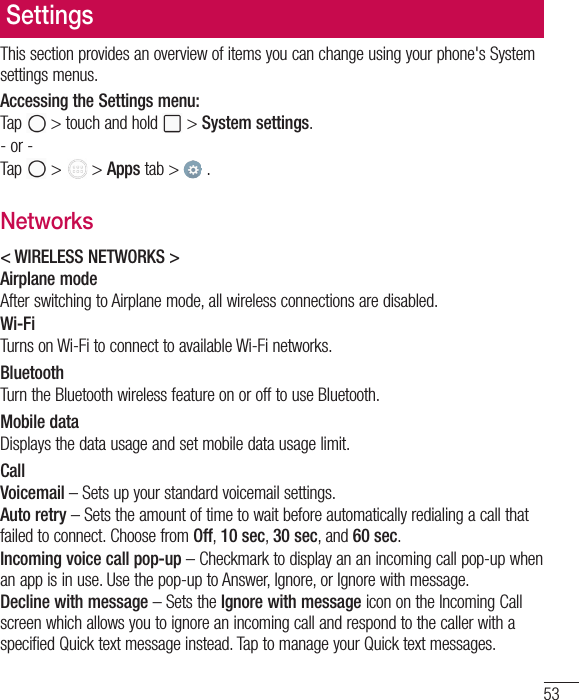 53SettingsThis section provides an overview of items you can change using your phone&apos;s System settings menus. Accessing the Settings menu:Tap   &gt; touch and hold   &gt; System settings.- or -Tap   &gt;   &gt; Apps tab &gt;   . Networks&lt; WIRELESS NETWORKS &gt;Airplane modeAfter switching to Airplane mode, all wireless connections are disabled.Wi-FiTurns on Wi-Fi to connect to available Wi-Fi networks.BluetoothTurn the Bluetooth wireless feature on or off to use Bluetooth.Mobile dataDisplays the data usage and set mobile data usage limit.CallVoicemail – Sets up your standard voicemail settings.Auto retry – Sets the amount of time to wait before automatically redialing a call that failed to connect. Choose from Off, 10 sec, 30 sec, and 60 sec.Incoming voice call pop-up – Checkmark to display an an incoming call pop-up when an app is in use. Use the pop-up to Answer, Ignore, or Ignore with message.Decline with message – Sets the Ignore with message icon on the Incoming Call screen which allows you to ignore an incoming call and respond to the caller with a specified Quick text message instead. Tap to manage your Quick text messages.