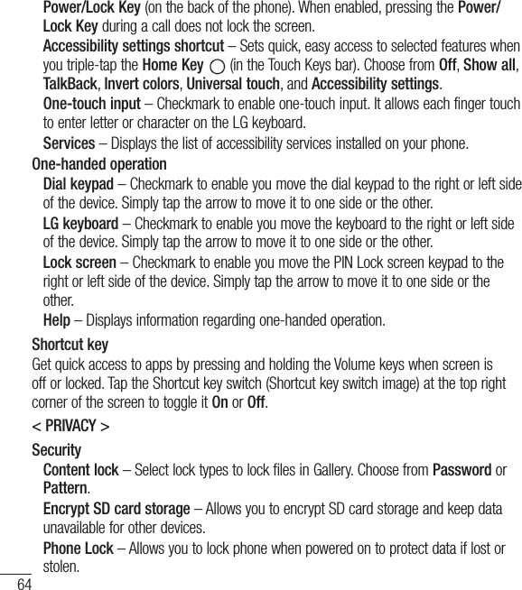 64Power/Lock Key (on the back of the phone). When enabled, pressing the Power/Lock Key during a call does not lock the screen.  Accessibility settings shortcut – Sets quick, easy access to selected features when you triple-tap the Home Key  (in the Touch Keys bar). Choose from Off, Show all, TalkBack, Invert colors, Universal touch, and Accessibility settings.  One-touch input – Checkmark to enable one-touch input. It allows each finger touch to enter letter or character on the LG keyboard. Services – Displays the list of accessibility services installed on your phone.One-handed operation  Dial keypad – Checkmark to enable you move the dial keypad to the right or left side of the device. Simply tap the arrow to move it to one side or the other.  LG keyboard – Checkmark to enable you move the keyboard to the right or left side of the device. Simply tap the arrow to move it to one side or the other.  Lock screen – Checkmark to enable you move the PIN Lock screen keypad to the right or left side of the device. Simply tap the arrow to move it to one side or the other. Help – Displays information regarding one-handed operation.Shortcut keyGet quick access to apps by pressing and holding the Volume keys when screen is off or locked. Tap the Shortcut key switch (Shortcut key switch image) at the top right corner of the screen to toggle it On or Off.&lt; PRIVACY &gt;Security  Content lock – Select lock types to lock files in Gallery. Choose from Password or Pattern.   Encrypt SD card storage – Allows you to encrypt SD card storage and keep data unavailable for other devices.  Phone Lock – Allows you to lock phone when powered on to protect data if lost or stolen.Settings