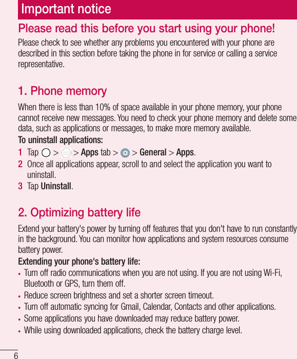 6Important noticePlease read this before you start using your phone!Please check to see whether any problems you encountered with your phone are described in this section before taking the phone in for service or calling a service representative.1. Phone memory When there is less than 10% of space available in your phone memory, your phone cannot receive new messages. You need to check your phone memory and delete some data, such as applications or messages, to make more memory available.To uninstall applications:1  Tap   &gt;   &gt; Apps tab &gt;   &gt; General &gt; Apps.2  Once all applications appear, scroll to and select the application you want to uninstall.3  Tap Uninstall.2. Optimizing battery lifeExtend your battery&apos;s power by turning off features that you don&apos;t have to run constantly in the background. You can monitor how applications and system resources consume battery power.Extending your phone&apos;s battery life:t Turn off radio communications when you are not using. If you are not using Wi-Fi, Bluetooth or GPS, turn them off.t Reduce screen brightness and set a shorter screen timeout.t Turn off automatic syncing for Gmail, Calendar, Contacts and other applications.t Some applications you have downloaded may reduce battery power.t While using downloaded applications, check the battery charge level.