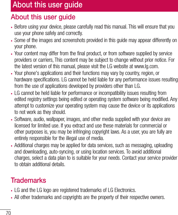 70About this user guidet Before using your device, please carefully read this manual. This will ensure that you use your phone safely and correctly.t Some of the images and screenshots provided in this guide may appear differently on your phone.t Your content may differ from the final product, or from software supplied by service providers or carriers, This content may be subject to change without prior notice. For the latest version of this manual, please visit the LG website at www.lg.com.t Your phone&apos;s applications and their functions may vary by country, region, or hardware specifications. LG cannot be held liable for any performance issues resulting from the use of applications developed by providers other than LG.t LG cannot be held liable for performance or incompatibility issues resulting from edited registry settings being edited or operating system software being modified. Any attempt to customize your operating system may cause the device or its applications to not work as they should.t Software, audio, wallpaper, images, and other media supplied with your device are licensed for limited use. If you extract and use these materials for commercial or other purposes is, you may be infringing copyright laws. As a user, you are fully are entirely responsible for the illegal use of media.t Additional charges may be applied for data services, such as messaging, uploading and downloading, auto-syncing, or using location services. To avoid additional charges, select a data plan to is suitable for your needs. Contact your service provider to obtain additional details.Trademarkst LG and the LG logo are registered trademarks of LG Electronics.t All other trademarks and copyrights are the property of their respective owners.About this user guide