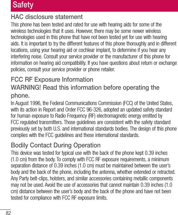 82HAC disclosure statementThis phone has been tested and rated for use with hearing aids for some of the wireless technologies that it uses. However, there may be some newer wireless technologies used in this phone that have not been tested yet for use with hearing aids. It is important to try the different features of this phone thoroughly and in different locations, using your hearing aid or cochlear implant, to determine if you hear any interfering noise. Consult your service provider or the manufacturer of this phone for information on hearing aid compatibility. If you have questions about return or exchange policies, consult your service provider or phone retailer.FCC RF Exposure Information  WARNING! Read this information before operating the phone.In August 1996, the Federal Communications Commission (FCC) of the United States, with its action in Report and Order FCC 96-326, adopted an updated safety standard for human exposure to Radio Frequency (RF) electromagnetic energy emitted by FCC regulated transmitters. Those guidelines are consistent with the safety standard previously set by both U.S. and international standards bodies. The design of this phone complies with the FCC guidelines and these international standards.Bodily Contact During OperationThis device was tested for typical use with the back of the phone kept 0.39 inches (1.0 cm) from the body. To comply with FCC RF exposure requirements, a minimum separation distance of 0.39 inches (1.0 cm) must be maintained between the user’s body and the back of the phone, including the antenna, whether extended or retracted. Any Party belt-clips, holsters, and similar accessories containing metallic components may not be used. Avoid the use of accessories that cannot maintain 0.39 inches (1.0 cm) distance between the user’s body and the back of the phone and have not been tested for compliance with FCC RF exposure limits.Safety