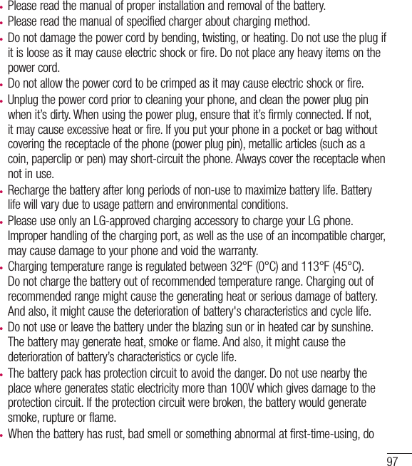 97t Please read the manual of proper installation and removal of the battery.t Please read the manual of specified charger about charging method.t Do not damage the power cord by bending, twisting, or heating. Do not use the plug if it is loose as it may cause electric shock or fire. Do not place any heavy items on the power cord.t Do not allow the power cord to be crimped as it may cause electric shock or fire.t Unplug the power cord prior to cleaning your phone, and clean the power plug pin when it’s dirty. When using the power plug, ensure that it’s firmly connected. If not, it may cause excessive heat or fire. If you put your phone in a pocket or bag without covering the receptacle of the phone (power plug pin), metallic articles (such as a coin, paperclip or pen) may short-circuit the phone. Always cover the receptacle when not in use.t Recharge the battery after long periods of non-use to maximize battery life. Battery life will vary due to usage pattern and environmental conditions.t Please use only an LG-approved charging accessory to charge your LG phone. Improper handling of the charging port, as well as the use of an incompatible charger, may cause damage to your phone and void the warranty.t Charging temperature range is regulated between 32°F (0°C) and 113°F (45°C). Do not charge the battery out of recommended temperature range. Charging out of recommended range might cause the generating heat or serious damage of battery. And also, it might cause the deterioration of battery&apos;s characteristics and cycle life.t Do not use or leave the battery under the blazing sun or in heated car by sunshine. The battery may generate heat, smoke or flame. And also, it might cause the deterioration of battery’s characteristics or cycle life.t The battery pack has protection circuit to avoid the danger. Do not use nearby the place where generates static electricity more than 100V which gives damage to the protection circuit. If the protection circuit were broken, the battery would generate smoke, rupture or flame.t When the battery has rust, bad smell or something abnormal at first-time-using, do 