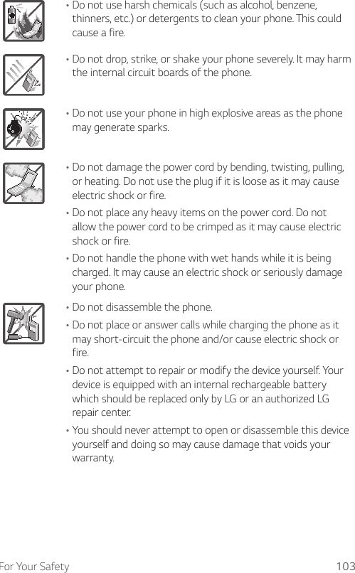 For Your Safety 103•Do not use harsh chemicals (such as alcohol, benzene, thinners, etc.) or detergents to clean your phone. This could cause a fire.•Do not drop, strike, or shake your phone severely. It may harm the internal circuit boards of the phone.•Do not use your phone in high explosive areas as the phone may generate sparks.•Do not damage the power cord by bending, twisting, pulling, or heating. Do not use the plug if it is loose as it may cause electric shock or fire.•Do not place any heavy items on the power cord. Do not allow the power cord to be crimped as it may cause electric shock or fire.•Do not handle the phone with wet hands while it is being charged. It may cause an electric shock or seriously damage your phone.•Do not disassemble the phone.•Do not place or answer calls while charging the phone as it may short-circuit the phone and/or cause electric shock or fire.•Do not attempt to repair or modify the device yourself. Your device is equipped with an internal rechargeable battery which should be replaced only by LG or an authorized LG repair center.•You should never attempt to open or disassemble this device yourself and doing so may cause damage that voids your warranty.