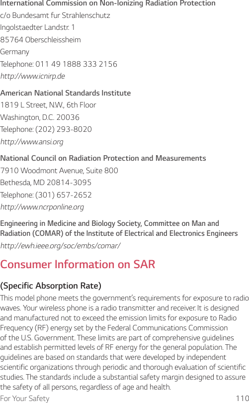For Your Safety 110International Commission on Non-Ionizing Radiation Protectionc/o Bundesamt fur StrahlenschutzIngolstaedter Landstr. 185764 OberschleissheimGermanyTelephone: 011 49 1888 333 2156http://www.icnirp.deAmerican National Standards Institute1819 L Street, N.W., 6th FloorWashington, D.C. 20036Telephone: (202) 293-8020http://www.ansi.orgNational Council on Radiation Protection and Measurements7910 Woodmont Avenue, Suite 800Bethesda, MD 20814-3095Telephone: (301) 657-2652http://www.ncrponline.orgEngineering in Medicine and Biology Society, Committee on Man and Radiation (COMAR) of the Institute of Electrical and Electronics Engineershttp://ewh.ieee.org/soc/embs/comar/Consumer Information on SAR(Specific Absorption Rate)This model phone meets the government’s requirements for exposure to radio waves. Your wireless phone is a radio transmitter and receiver. It is designed and manufactured not to exceed the emission limits for exposure to Radio Frequency (RF) energy set by the Federal Communications Commission of the U.S. Government. These limits are part of comprehensive guidelines and establish permitted levels of RF energy for the general population. The guidelines are based on standards that were developed by independent scientific organizations through periodic and thorough evaluation of scientific studies. The standards include a substantial safety margin designed to assure the safety of all persons, regardless of age and health.