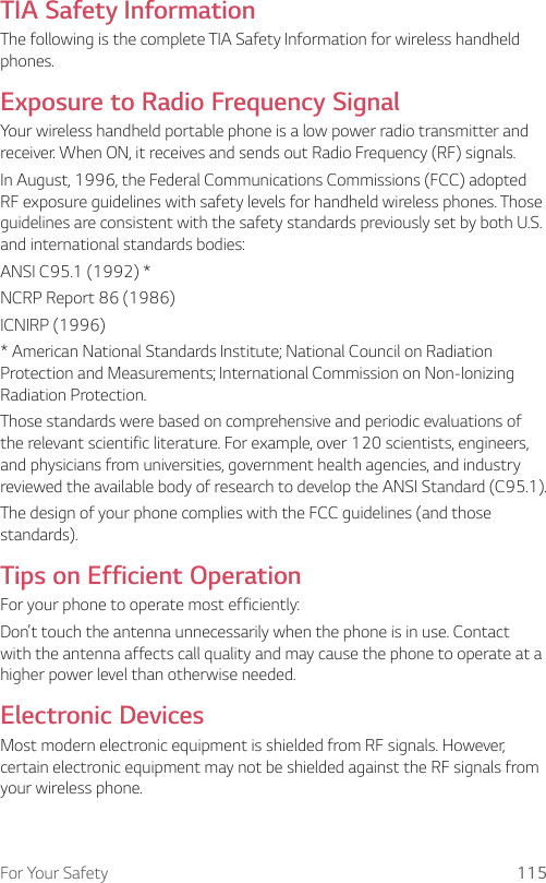 For Your Safety 115TIA Safety InformationThe following is the complete TIA Safety Information for wireless handheld phones.Exposure to Radio Frequency SignalYour wireless handheld portable phone is a low power radio transmitter and receiver. When ON, it receives and sends out Radio Frequency (RF) signals.In August, 1996, the Federal Communications Commissions (FCC) adopted RF exposure guidelines with safety levels for handheld wireless phones. Those guidelines are consistent with the safety standards previously set by both U.S. and international standards bodies:ANSI C95.1 (1992) *NCRP Report 86 (1986)ICNIRP (1996)* American National Standards Institute; National Council on Radiation Protection and Measurements; International Commission on Non-Ionizing Radiation Protection.Those standards were based on comprehensive and periodic evaluations of the relevant scientific literature. For example, over 120 scientists, engineers, and physicians from universities, government health agencies, and industry reviewed the available body of research to develop the ANSI Standard (C95.1).The design of your phone complies with the FCC guidelines (and those standards).Tips on Efficient OperationFor your phone to operate most efficiently:Don’t touch the antenna unnecessarily when the phone is in use. Contact with the antenna affects call quality and may cause the phone to operate at a higher power level than otherwise needed.Electronic DevicesMost modern electronic equipment is shielded from RF signals. However, certain electronic equipment may not be shielded against the RF signals from your wireless phone.