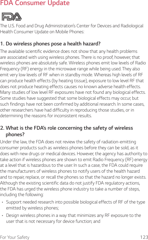 For Your Safety 123FDA Consumer UpdateThe U.S. Food and Drug Administration’s Center for Devices and Radiological Health Consumer Update on Mobile Phones:1. Do wireless phones pose a health hazard?The available scientific evidence does not show that any health problems are associated with using wireless phones. There is no proof, however, that wireless phones are absolutely safe. Wireless phones emit low levels of Radio Frequency (RF) energy in the microwave range while being used. They also emit very low levels of RF when in standby mode. Whereas high levels of RF can produce health effects (by heating tissue), exposure to low level RF that does not produce heating effects causes no known adverse health effects. Many studies of low level RF exposures have not found any biological effects. Some studies have suggested that some biological effects may occur, but such findings have not been confirmed by additional research. In some cases, other researchers have had difficulty in reproducing those studies, or in determining the reasons for inconsistent results.2.  What is the FDA’s role concerning the safety of wireless phones?Under the law, the FDA does not review the safety of radiation-emitting consumer products such as wireless phones before they can be sold, as it does with new drugs or medical devices. However, the agency has authority to take action if wireless phones are shown to emit Radio Frequency (RF) energy at a level that is hazardous to the user. In such a case, the FDA could require the manufacturers of wireless phones to notify users of the health hazard and to repair, replace, or recall the phones so that the hazard no longer exists. Although the existing scientific data do not justify FDA regulatory actions, the FDA has urged the wireless phone industry to take a number of steps, including the following:• Support needed research into possible biological effects of RF of the type emitted by wireless phones;• Design wireless phones in a way that minimizes any RF exposure to the user that is not necessary for device function; and