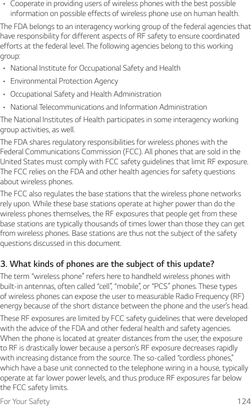 For Your Safety 124• Cooperate in providing users of wireless phones with the best possible information on possible effects of wireless phone use on human health.The FDA belongs to an interagency working group of the federal agencies that have responsibility for different aspects of RF safety to ensure coordinated efforts at the federal level. The following agencies belong to this working group:• National Institute for Occupational Safety and Health• Environmental Protection Agency• Occupational Safety and Health Administration• National Telecommunications and Information AdministrationThe National Institutes of Health participates in some interagency working group activities, as well.The FDA shares regulatory responsibilities for wireless phones with the Federal Communications Commission (FCC). All phones that are sold in the United States must comply with FCC safety guidelines that limit RF exposure. The FCC relies on the FDA and other health agencies for safety questions about wireless phones.The FCC also regulates the base stations that the wireless phone networks rely upon. While these base stations operate at higher power than do the wireless phones themselves, the RF exposures that people get from these base stations are typically thousands of times lower than those they can get from wireless phones. Base stations are thus not the subject of the safety questions discussed in this document.3. What kinds of phones are the subject of this update?The term “wireless phone” refers here to handheld wireless phones with built-in antennas, often called “cell”, “mobile”, or “PCS” phones. These types of wireless phones can expose the user to measurable Radio Frequency (RF) energy because of the short distance between the phone and the user’s head.These RF exposures are limited by FCC safety guidelines that were developed with the advice of the FDA and other federal health and safety agencies. When the phone is located at greater distances from the user, the exposure to RF is drastically lower because a person’s RF exposure decreases rapidly with increasing distance from the source. The so-called “cordless phones,” which have a base unit connected to the telephone wiring in a house, typically operate at far lower power levels, and thus produce RF exposures far below the FCC safety limits.