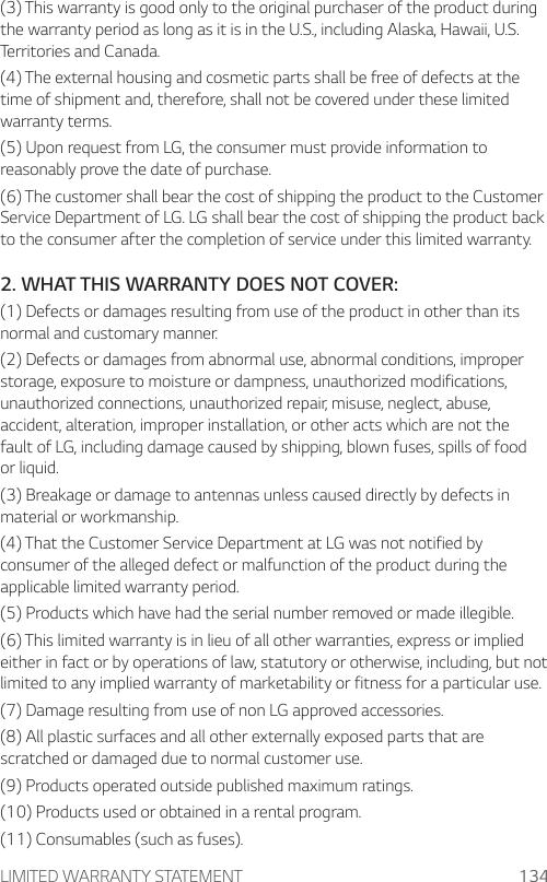 LIMITED WARRANTY STATEMENT 134(3) This warranty is good only to the original purchaser of the product during the warranty period as long as it is in the U.S., including Alaska, Hawaii, U.S. Territories and Canada.(4) The external housing and cosmetic parts shall be free of defects at the time of shipment and, therefore, shall not be covered under these limited warranty terms.(5) Upon request from LG, the consumer must provide information to reasonably prove the date of purchase.(6) The customer shall bear the cost of shipping the product to the Customer Service Department of LG. LG shall bear the cost of shipping the product back to the consumer after the completion of service under this limited warranty.2. WHAT THIS WARRANTY DOES NOT COVER:(1) Defects or damages resulting from use of the product in other than its normal and customary manner.(2) Defects or damages from abnormal use, abnormal conditions, improper storage, exposure to moisture or dampness, unauthorized modifications, unauthorized connections, unauthorized repair, misuse, neglect, abuse, accident, alteration, improper installation, or other acts which are not the fault of LG, including damage caused by shipping, blown fuses, spills of food or liquid.(3) Breakage or damage to antennas unless caused directly by defects in material or workmanship.(4) That the Customer Service Department at LG was not notified by consumer of the alleged defect or malfunction of the product during the applicable limited warranty period.(5) Products which have had the serial number removed or made illegible.(6) This limited warranty is in lieu of all other warranties, express or implied either in fact or by operations of law, statutory or otherwise, including, but not limited to any implied warranty of marketability or fitness for a particular use.(7) Damage resulting from use of non LG approved accessories.(8) All plastic surfaces and all other externally exposed parts that are scratched or damaged due to normal customer use.(9) Products operated outside published maximum ratings.(10) Products used or obtained in a rental program.(11) Consumables (such as fuses).