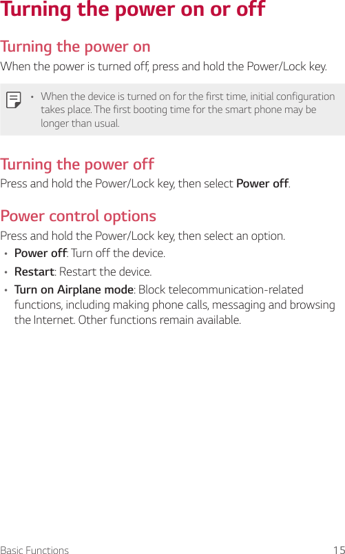 Basic Functions 15Turning the power on or offTurning the power onWhen the power is turned off, press and hold the Power/Lock key.• When the device is turned on for the first time, initial configuration takes place. The first booting time for the smart phone may be longer than usual.Turning the power offPress and hold the Power/Lock key, then select Power off.Power control optionsPress and hold the Power/Lock key, then select an option.• Power off: Turn off the device.• Restart: Restart the device.• Turn on Airplane mode: Block telecommunication-related functions, including making phone calls, messaging and browsing the Internet. Other functions remain available.
