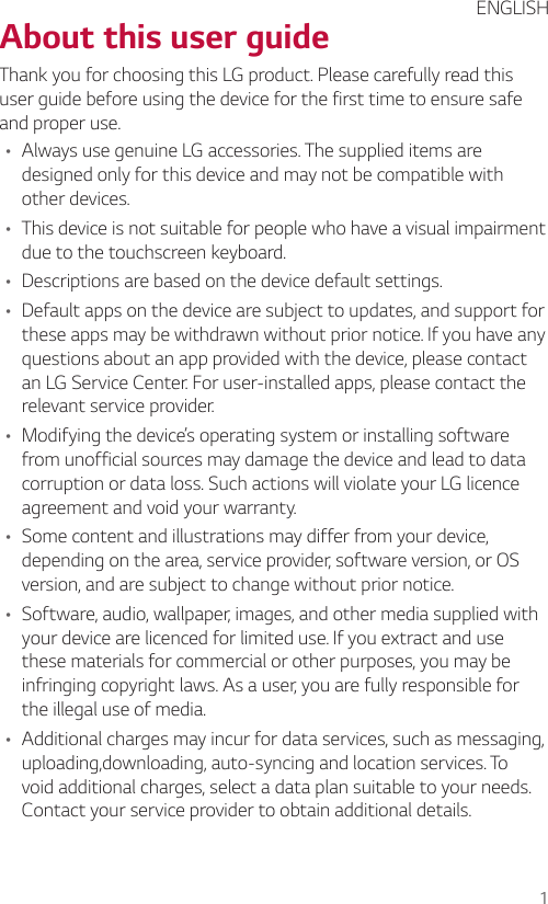 1About this user guideThank you for choosing this LG product. Please carefully read this user guide before using the device for the first time to ensure safe and proper use.• Always use genuine LG accessories. The supplied items are designed only for this device and may not be compatible with other devices.• This device is not suitable for people who have a visual impairment due to the touchscreen keyboard.• Descriptions are based on the device default settings.• Default apps on the device are subject to updates, and support for these apps may be withdrawn without prior notice. If you have any questions about an app provided with the device, please contact an LG Service Center. For user-installed apps, please contact the relevant service provider.• Modifying the device’s operating system or installing software from unofficial sources may damage the device and lead to data corruption or data loss. Such actions will violate your LG licence agreement and void your warranty.• Some content and illustrations may differ from your device, depending on the area, service provider, software version, or OS version, and are subject to change without prior notice.• Software, audio, wallpaper, images, and other media supplied with your device are licenced for limited use. If you extract and use these materials for commercial or other purposes, you may be infringing copyright laws. As a user, you are fully responsible for the illegal use of media.• Additional charges may incur for data services, such as messaging, uploading,downloading, auto-syncing and location services. To void additional charges, select a data plan suitable to your needs. Contact your service provider to obtain additional details.ENGLISH