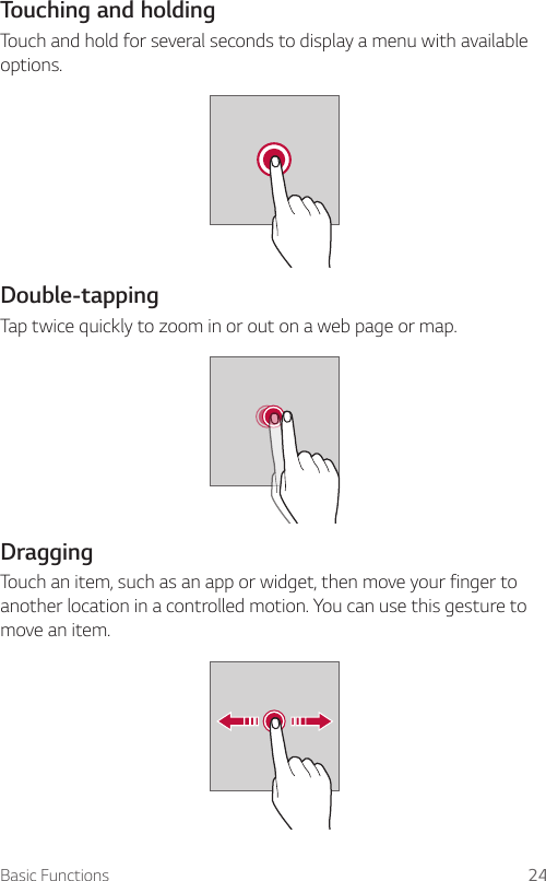 Basic Functions 24Touching and holdingTouch and hold for several seconds to display a menu with available options.Double-tappingTap twice quickly to zoom in or out on a web page or map.DraggingTouch an item, such as an app or widget, then move your finger to another location in a controlled motion. You can use this gesture to move an item.