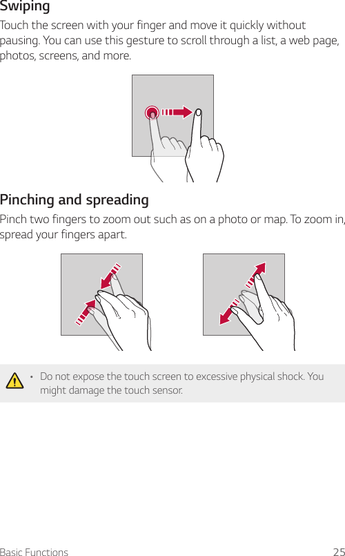 Basic Functions 25SwipingTouch the screen with your finger and move it quickly without pausing. You can use this gesture to scroll through a list, a web page, photos, screens, and more.Pinching and spreadingPinch two fingers to zoom out such as on a photo or map. To zoom in, spread your fingers apart.• Do not expose the touch screen to excessive physical shock. You might damage the touch sensor.