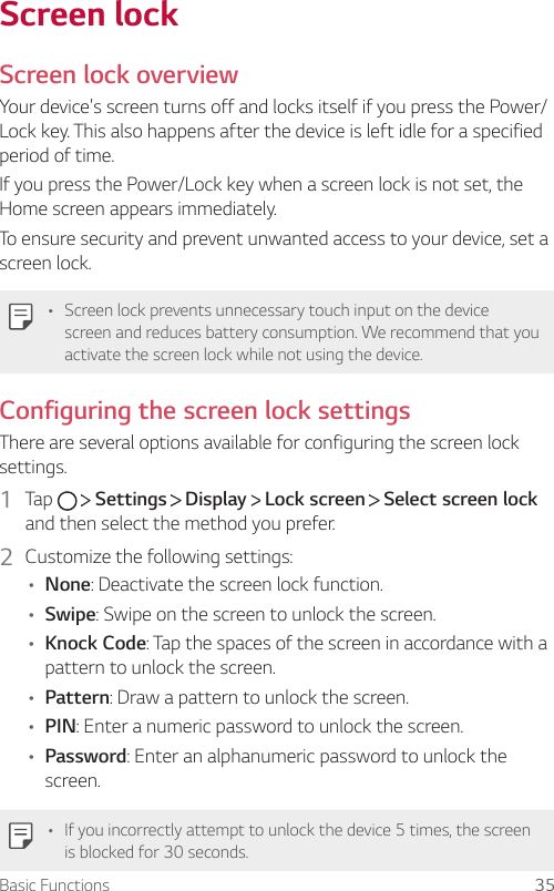 Basic Functions 35Screen lockScreen lock overviewYour device&apos;s screen turns off and locks itself if you press the Power/Lock key. This also happens after the device is left idle for a specified period of time.If you press the Power/Lock key when a screen lock is not set, the Home screen appears immediately.To ensure security and prevent unwanted access to your device, set a screen lock.• Screen lock prevents unnecessary touch input on the device screen and reduces battery consumption. We recommend that you activate the screen lock while not using the device.Configuring the screen lock settingsThere are several options available for configuring the screen lock settings.1  Tap    Settings   Display   Lock screen   Select screen lock and then select the method you prefer.2  Customize the following settings:• None: Deactivate the screen lock function.• Swipe: Swipe on the screen to unlock the screen.• Knock Code: Tap the spaces of the screen in accordance with a pattern to unlock the screen.• Pattern: Draw a pattern to unlock the screen.• PIN: Enter a numeric password to unlock the screen.• Password: Enter an alphanumeric password to unlock the screen.• If you incorrectly attempt to unlock the device 5 times, the screen is blocked for 30 seconds.