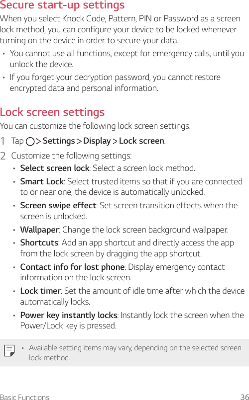 Basic Functions 36Secure start-up settingsWhen you select Knock Code, Pattern, PIN or Password as a screen lock method, you can configure your device to be locked whenever turning on the device in order to secure your data.• You cannot use all functions, except for emergency calls, until you unlock the device.• If you forget your decryption password, you cannot restore encrypted data and personal information.Lock screen settingsYou can customize the following lock screen settings.1  Tap    Settings   Display   Lock screen.2  Customize the following settings:• Select screen lock: Select a screen lock method.• Smart Lock: Select trusted items so that if you are connected to or near one, the device is automatically unlocked.• Screen swipe effect: Set screen transition effects when the screen is unlocked.• Wallpaper: Change the lock screen background wallpaper.• Shortcuts: Add an app shortcut and directly access the app from the lock screen by dragging the app shortcut.• Contact info for lost phone: Display emergency contact information on the lock screen.• Lock timer: Set the amount of idle time after which the device automatically locks.• Power key instantly locks: Instantly lock the screen when the Power/Lock key is pressed.• Available setting items may vary, depending on the selected screen lock method.