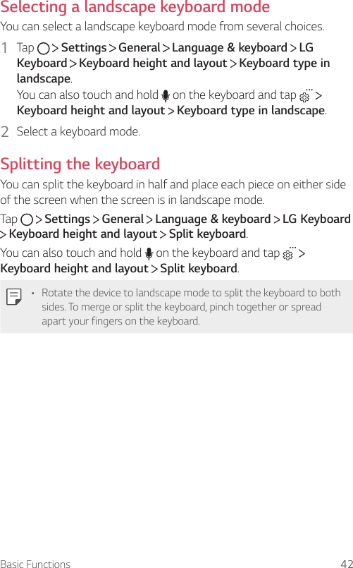 Basic Functions 42Selecting a landscape keyboard modeYou can select a landscape keyboard mode from several choices.1  Tap     Settings   General   Language &amp; keyboard   LG Keyboard  Keyboard height and layout   Keyboard type in landscape.You can also touch and hold   on the keyboard and tap    Keyboard height and layout  Keyboard type in landscape.2  Select a keyboard mode.Splitting the keyboardYou can split the keyboard in half and place each piece on either side of the screen when the screen is in landscape mode.Tap     Settings   General   Language &amp; keyboard   LG Keyboard  Keyboard height and layout   Split keyboard.You can also touch and hold   on the keyboard and tap    Keyboard height and layout   Split keyboard.• Rotate the device to landscape mode to split the keyboard to both sides. To merge or split the keyboard, pinch together or spread apart your fingers on the keyboard.