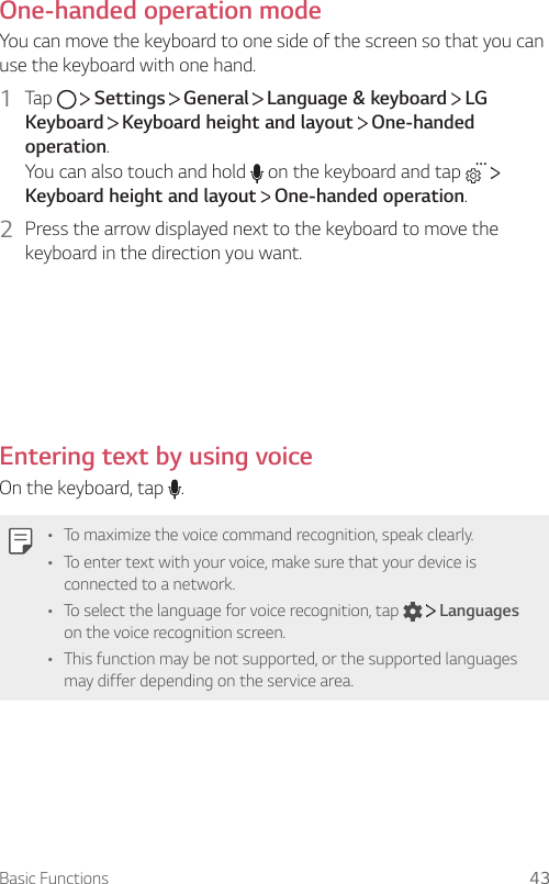 Basic Functions 43One-handed operation modeYou can move the keyboard to one side of the screen so that you can use the keyboard with one hand.1  Tap     Settings   General   Language &amp; keyboard   LG Keyboard  Keyboard height and layout   One-handed operation.You can also touch and hold   on the keyboard and tap     Keyboard height and layout   One-handed operation.2  Press the arrow displayed next to the keyboard to move the keyboard in the direction you want.Entering text by using voiceOn the keyboard, tap  .• To maximize the voice command recognition, speak clearly.• To enter text with your voice, make sure that your device is connected to a network.• To select the language for voice recognition, tap     Languages on the voice recognition screen.• This function may be not supported, or the supported languages may differ depending on the service area.