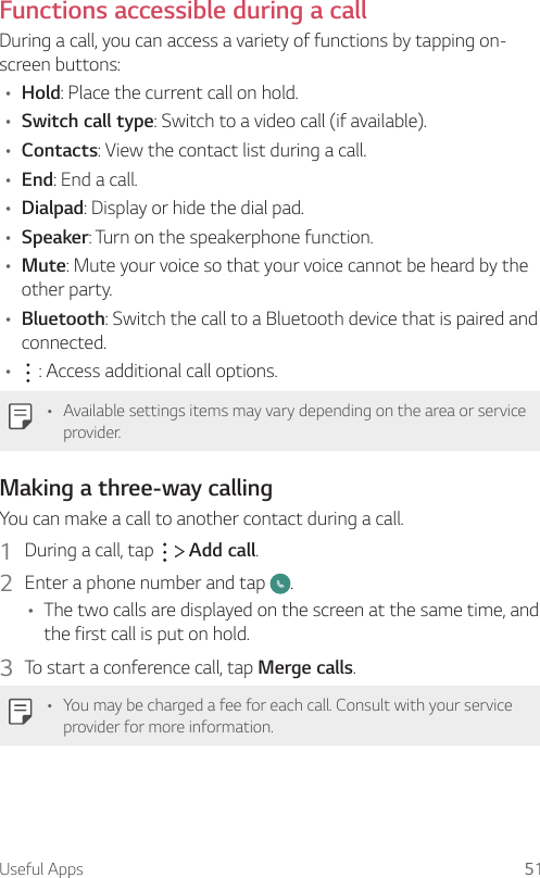 Useful Apps 51Functions accessible during a callDuring a call, you can access a variety of functions by tapping on-screen buttons:• Hold: Place the current call on hold.• Switch call type: Switch to a video call (if available).• Contacts: View the contact list during a call.• End: End a call.• Dialpad: Display or hide the dial pad.• Speaker: Turn on the speakerphone function.• Mute: Mute your voice so that your voice cannot be heard by the other party.• Bluetooth: Switch the call to a Bluetooth device that is paired and connected.•  : Access additional call options.• Available settings items may vary depending on the area or service provider.Making a three-way callingYou can make a call to another contact during a call.1  During a call, tap     Add call.2  Enter a phone number and tap  .• The two calls are displayed on the screen at the same time, and the first call is put on hold.3  To start a conference call, tap Merge calls.• You may be charged a fee for each call. Consult with your service provider for more information.