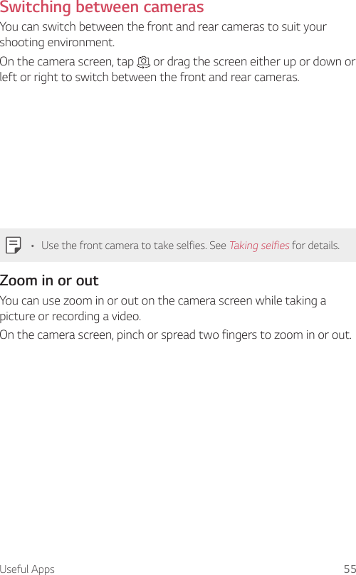 Useful Apps 55Switching between camerasYou can switch between the front and rear cameras to suit your shooting environment.On the camera screen, tap   or drag the screen either up or down or left or right to switch between the front and rear cameras.• Use the front camera to take selfies. See Taking selfies for details.Zoom in or outYou can use zoom in or out on the camera screen while taking a picture or recording a video.On the camera screen, pinch or spread two fingers to zoom in or out.