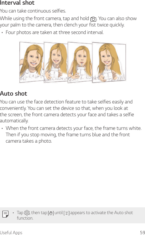 Useful Apps 59Interval shotYou can take continuous selfies.While using the front camera, tap and hold  . You can also show your palm to the camera, then clench your fist twice quickly.• Four photos are taken at three second interval.Auto shotYou can use the face detection feature to take selfies easily and conveniently. You can set the device so that, when you look at the screen, the front camera detects your face and takes a selfie automatically.• When the front camera detects your face, the frame turns white. Then if you stop moving, the frame turns blue and the front camera takes a photo.• Tap  , then tap   until   appears to activate the Auto shot function.