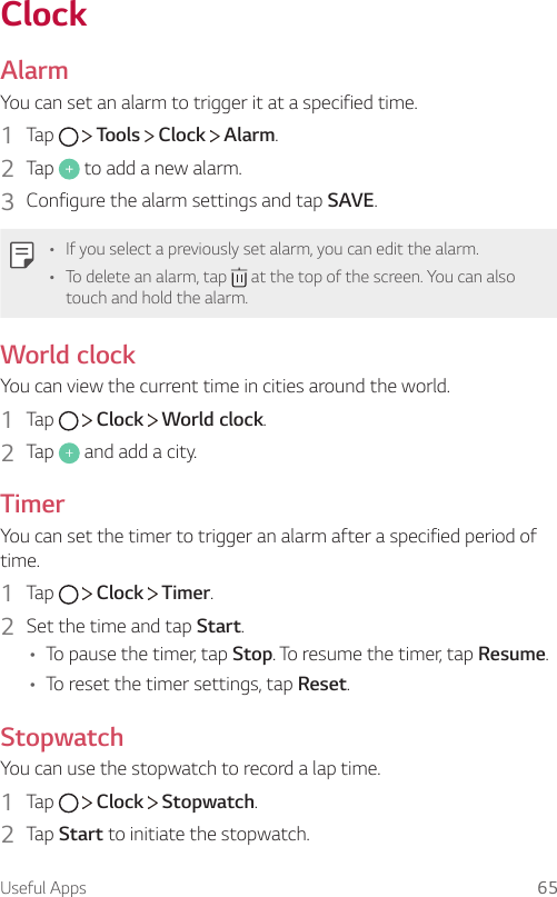 Useful Apps 65ClockAlarmYou can set an alarm to trigger it at a specified time.1  Tap     Tools   Clock   Alarm.2  Tap   to add a new alarm.3  Configure the alarm settings and tap SAVE.• If you select a previously set alarm, you can edit the alarm.• To delete an alarm, tap   at the top of the screen. You can also touch and hold the alarm.World clockYou can view the current time in cities around the world.1  Tap     Clock   World clock.2  Tap   and add a city.TimerYou can set the timer to trigger an alarm after a specified period of time.1  Tap     Clock   Timer.2  Set the time and tap Start.• To pause the timer, tap Stop. To resume the timer, tap Resume.• To reset the timer settings, tap Reset.StopwatchYou can use the stopwatch to record a lap time.1  Tap     Clock   Stopwatch.2  Tap Start to initiate the stopwatch.