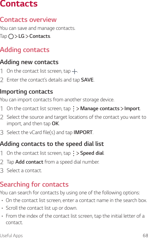 Useful Apps 68ContactsContacts overviewYou can save and manage contacts.Tap     LG   Contacts.Adding contactsAdding new contacts1  On the contact list screen, tap  .2  Enter the contact’s details and tap SAVE.Importing contactsYou can import contacts from another storage device.1  On the contact list screen, tap     Manage contacts   Import.2  Select the source and target locations of the contact you want to import, and then tap OK.3  Select the vCard file(s) and tap IMPORT.Adding contacts to the speed dial list1  On the contact list screen, tap     Speed dial.2  Tap Add contact from a speed dial number.3  Select a contact.Searching for contactsYou can search for contacts by using one of the following options:• On the contact list screen, enter a contact name in the search box.• Scroll the contact list up or down.• From the index of the contact list screen, tap the initial letter of a contact.