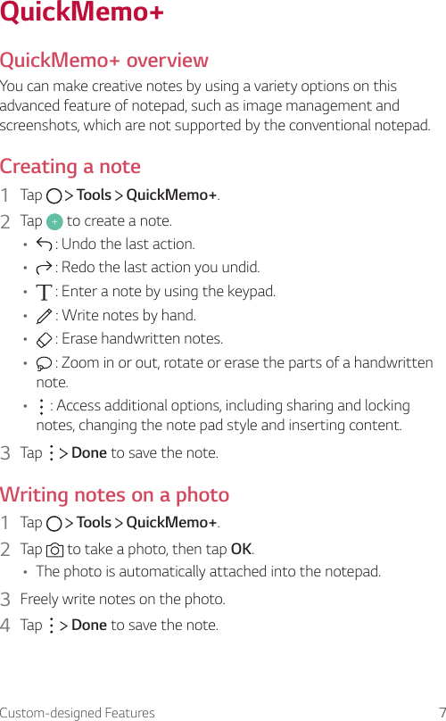 Custom-designed Features 7QuickMemo+QuickMemo+ overviewYou can make creative notes by using a variety options on this advanced feature of notepad, such as image management and screenshots, which are not supported by the conventional notepad.Creating a note1  Tap     Tools   QuickMemo+.2  Tap   to create a note.•  : Undo the last action.•  : Redo the last action you undid.•  : Enter a note by using the keypad.•  : Write notes by hand.•  : Erase handwritten notes.•  : Zoom in or out, rotate or erase the parts of a handwritten note.•  : Access additional options, including sharing and locking notes, changing the note pad style and inserting content.3  Tap     Done to save the note.Writing notes on a photo1  Tap     Tools   QuickMemo+.2  Tap   to take a photo, then tap OK.• The photo is automatically attached into the notepad.3  Freely write notes on the photo.4  Tap     Done to save the note.