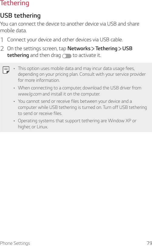 Phone Settings 79TetheringUSB tetheringYou can connect the device to another device via USB and share mobile data.1  Connect your device and other devices via USB cable.2  On the settings screen, tap Networks   Tethering   USB tethering and then drag   to activate it.• This option uses mobile data and may incur data usage fees, depending on your pricing plan. Consult with your service provider for more information.• When connecting to a computer, download the USB driver from www.lg.com and install it on the computer.• You cannot send or receive files between your device and a computer while USB tethering is turned on. Turn off USB tethering to send or receive files.• Operating systems that support tethering are Window XP or higher, or Linux.
