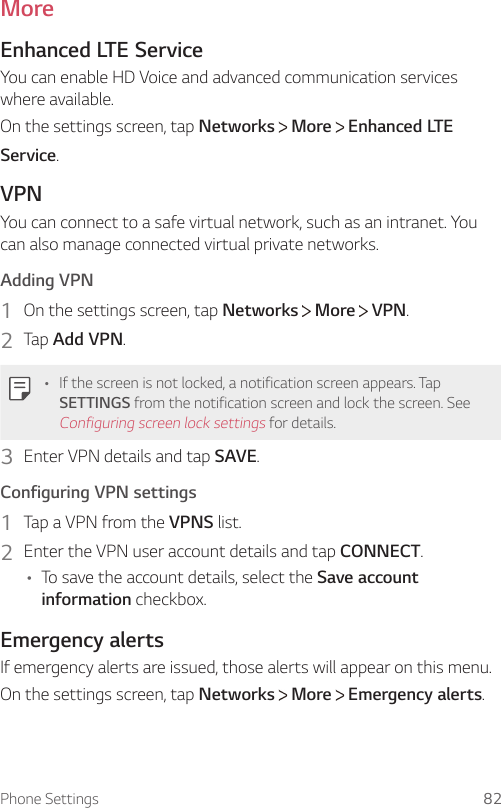 Phone Settings 82MoreEnhanced LTE ServiceYou can enable HD Voice and advanced communication services where available.On the settings screen, tap Networks  More   Enhanced LTE Service.VPNYou can connect to a safe virtual network, such as an intranet. You can also manage connected virtual private networks.Adding VPN1  On the settings screen, tap Networks   More   VPN.2  Tap Add VPN.• If the screen is not locked, a notification screen appears. Tap SETTINGS from the notification screen and lock the screen. See Configuring screen lock settings for details.3  Enter VPN details and tap SAVE.Configuring VPN settings1  Tap a VPN from the VPNS list.2  Enter the VPN user account details and tap CONNECT.• To save the account details, select the Save account information checkbox.Emergency alertsIf emergency alerts are issued, those alerts will appear on this menu.On the settings screen, tap Networks  More   Emergency alerts.