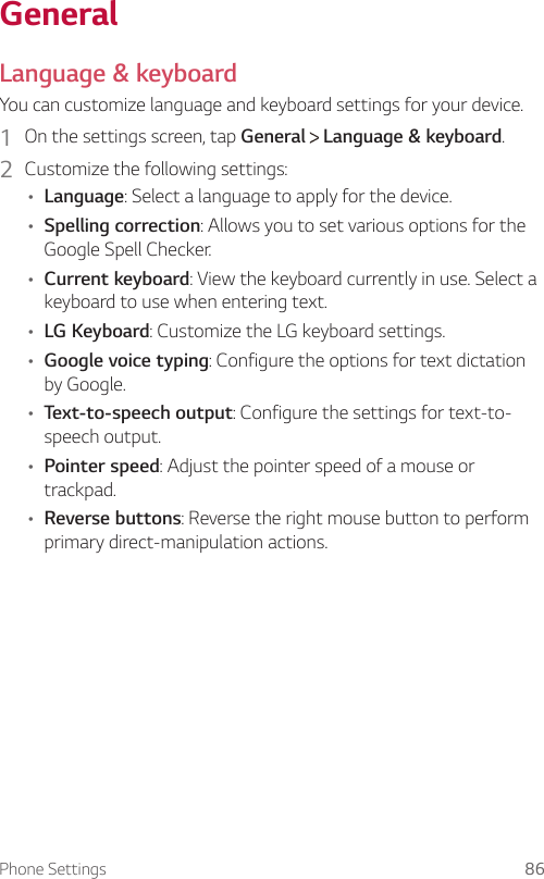 Phone Settings 86GeneralLanguage &amp; keyboardYou can customize language and keyboard settings for your device.1  On the settings screen, tap General   Language &amp; keyboard.2  Customize the following settings:• Language: Select a language to apply for the device.• Spelling correction: Allows you to set various options for the Google Spell Checker.• Current keyboard: View the keyboard currently in use. Select a keyboard to use when entering text.• LG Keyboard: Customize the LG keyboard settings.• Google voice typing: Configure the options for text dictation by Google.• Text-to-speech output: Configure the settings for text-to-speech output.• Pointer speed: Adjust the pointer speed of a mouse or trackpad.• Reverse buttons: Reverse the right mouse button to perform primary direct-manipulation actions.